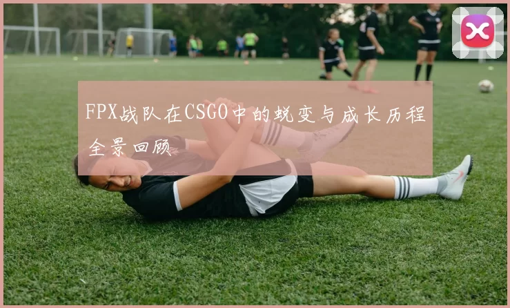 FPX战队在CSGO中的蜕变与成长历程全景回顾