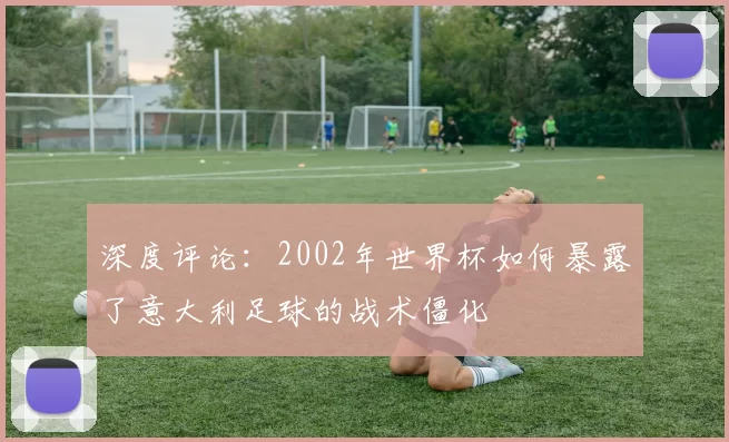 深度评论：2002年世界杯如何暴露了意大利足球的战术僵化