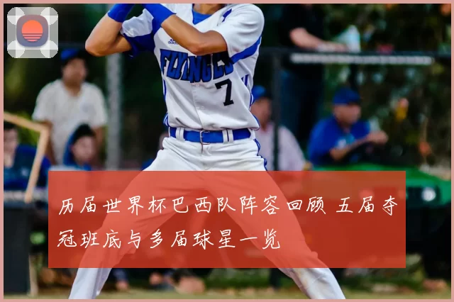 历届世界杯巴西队阵容回顾 五届夺冠班底与多届球星一览