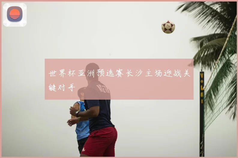 世界杯亚洲预选赛长沙主场迎战关键对手