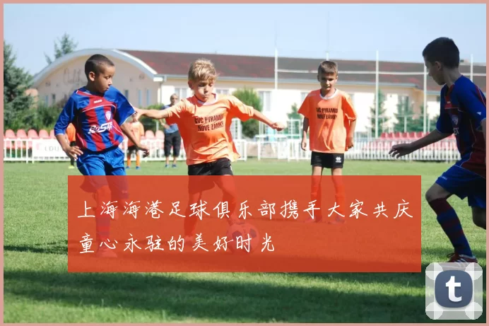 上海海港足球俱乐部携手大家共庆童心永驻的美好时光