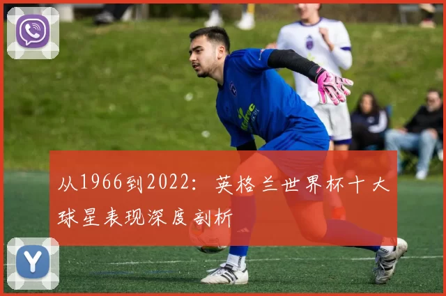 从1966到2022:英格兰世界杯十大球星表现深度剖析