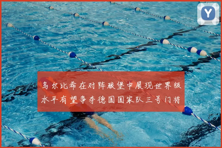 乌尔比希在对阵狼堡中展现世界级水平有望争夺德国国家队三号门将位置
