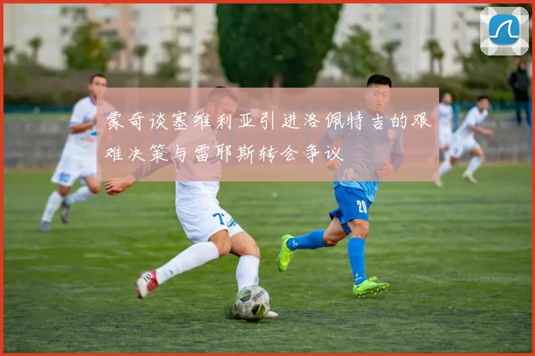 蒙奇谈塞维利亚引进洛佩特吉的艰难决策与雷耶斯转会争议