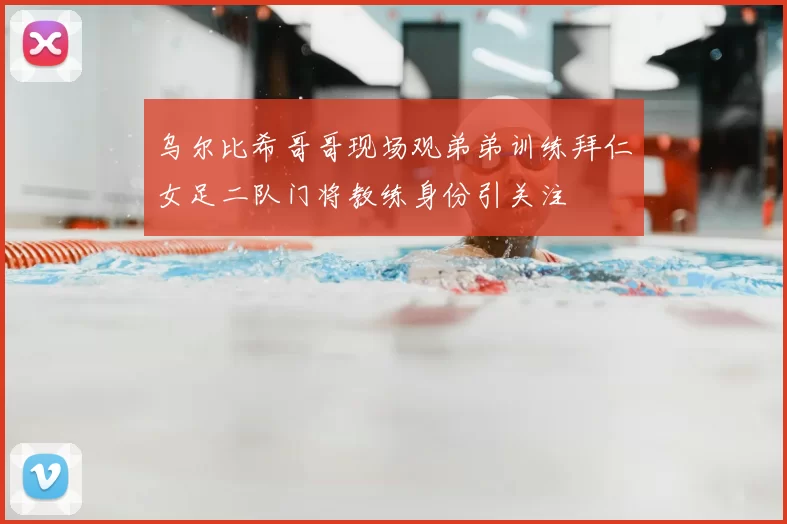 乌尔比希哥哥现场观弟弟训练拜仁女足二队门将教练身份引关注