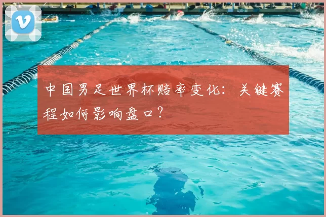 中国男足世界杯赔率变化:关键赛程如何影响盘口?