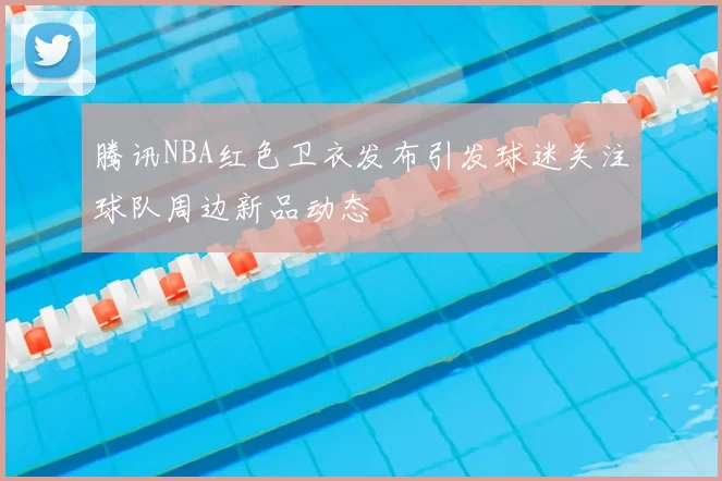 腾讯NBA红色卫衣发布引发球迷关注球队周边新品动态