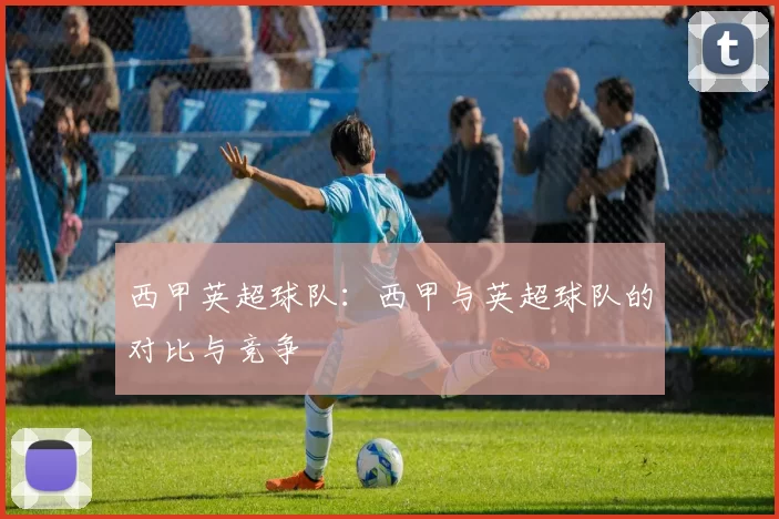西甲英超球队：西甲与英超球队的对比与竞争