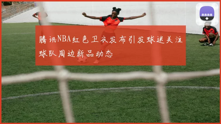 腾讯NBA红色卫衣发布引发球迷关注球队周边新品动态