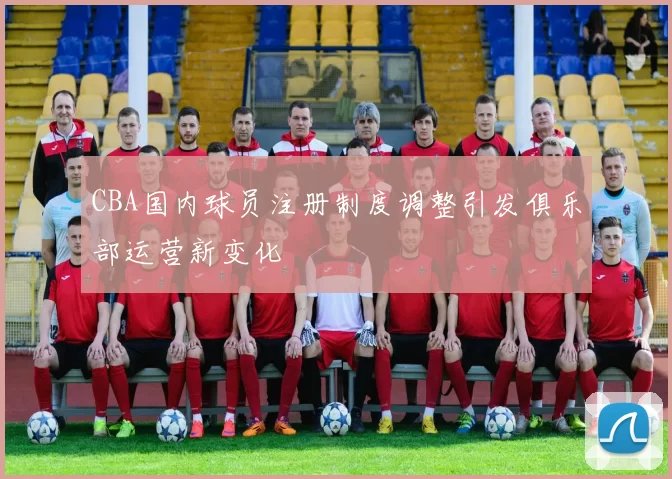CBA国内球员注册制度调整引发俱乐部运营新变化