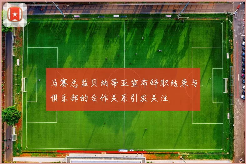 马赛总监贝纳蒂亚宣布辞职结束与俱乐部的合作关系引发关注