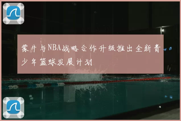 蒙牛与NBA战略合作升级推出全新青少年篮球发展计划
