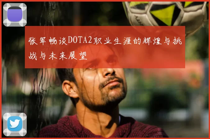 张军畅谈DOTA2职业生涯的辉煌与挑战与未来展望