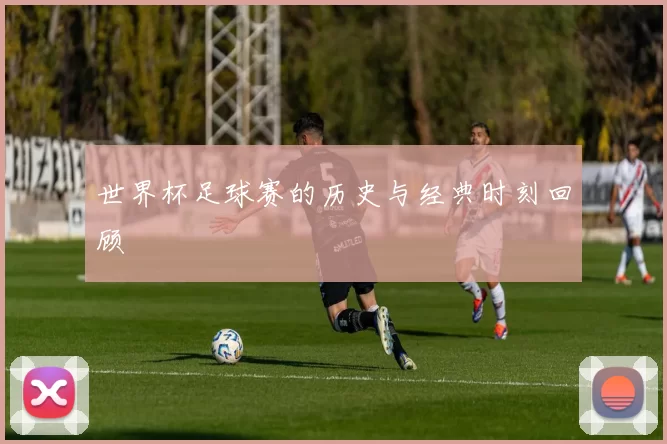 世界杯足球赛的历史与经典时刻回顾