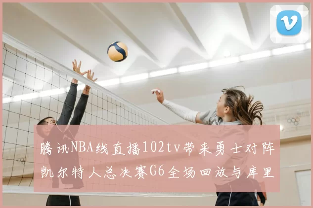 腾讯NBA线直播102tv带来勇士对阵凯尔特人总决赛G6全场回放与库里FMVP表现