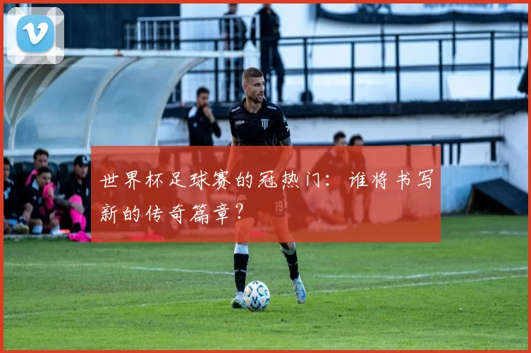 世界杯足球赛的冠热门：谁将书写新的传奇篇章？