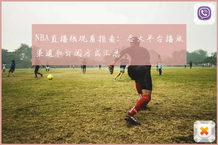 NBA直播线观看指南：各大平台播放渠道和订阅方式汇总
