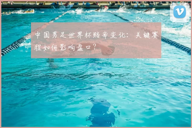 中国男足世界杯赔率变化：关键赛程如何影响盘口？