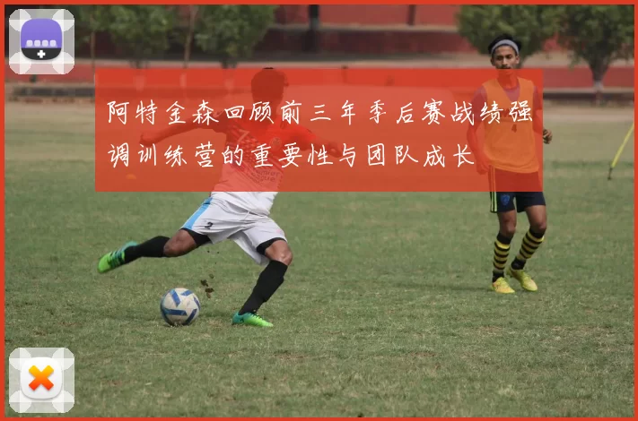 阿特金森回顾前三年季后赛战绩强调训练营的重要性与团队成长