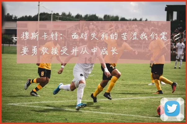 穆斯卡特：面对失利的苦涩我们需要勇敢接受并从中成长