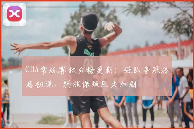 CBA常规赛积分榜更新：强队争冠格局初现，弱旅保级压力加剧