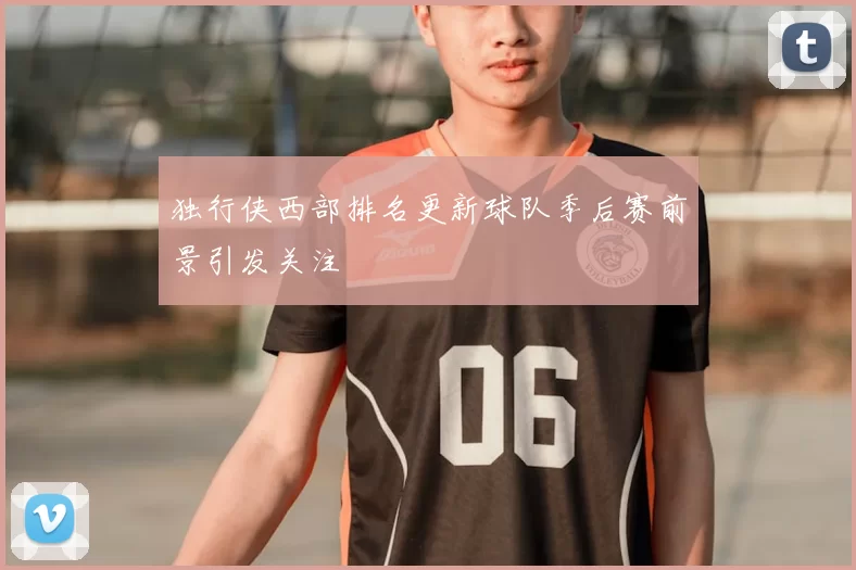 独行侠西部排名更新球队季后赛前景引发关注