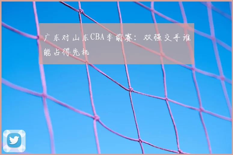 广东对山东CBA季前赛：双强交手谁能占得先机