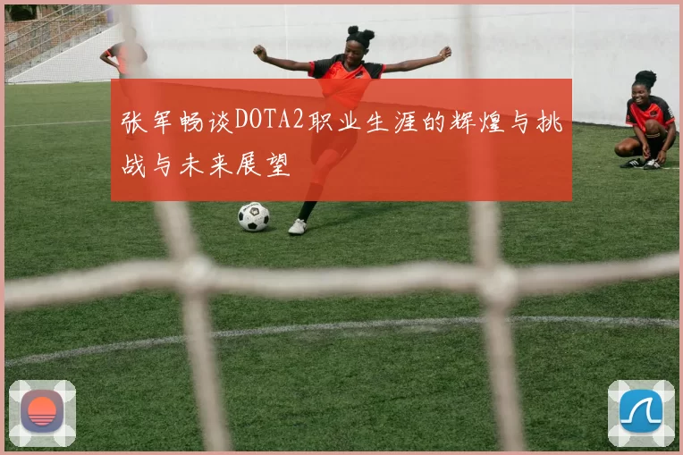 张军畅谈DOTA2职业生涯的辉煌与挑战与未来展望