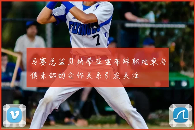 马赛总监贝纳蒂亚宣布辞职结束与俱乐部的合作关系引发关注