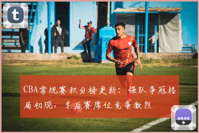 CBA常规赛积分榜更新：强队争冠格局初现，季后赛席位竞争激烈