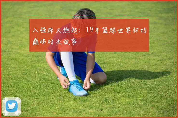 八强烽火燃起：19年篮球世界杯的巅峰对决故事