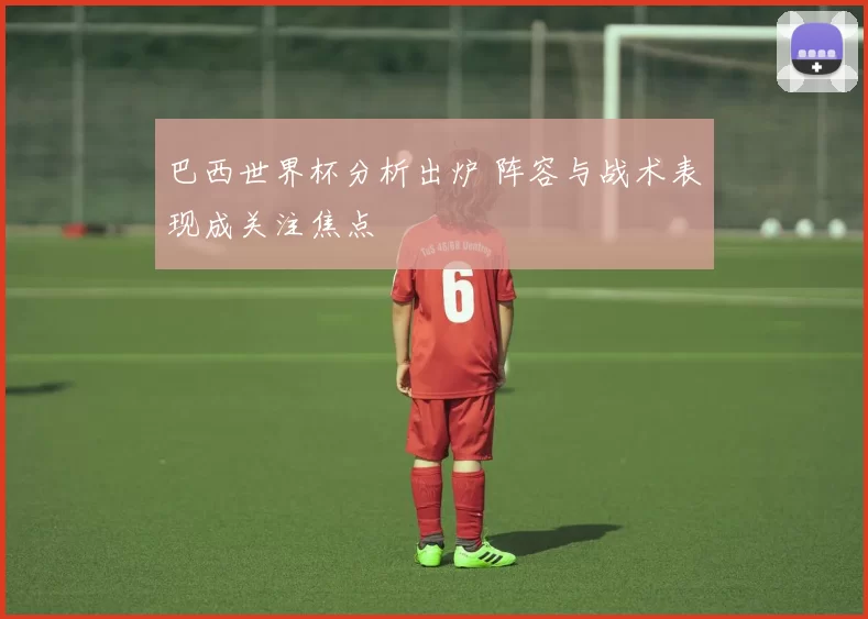 巴西世界杯分析出炉 阵容与战术表现成关注焦点