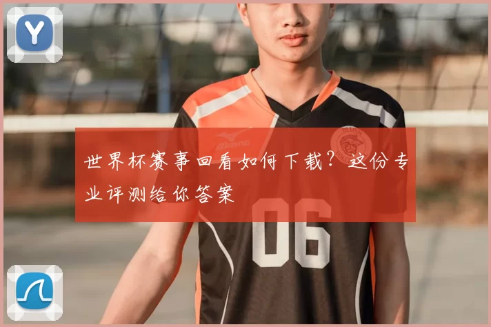 世界杯赛事回看如何下载？这份专业评测给你答案
