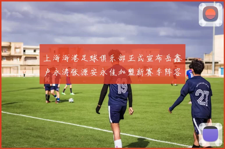上海海港足球俱乐部正式宣布岳鑫卢永涛张源安永佳加盟新赛季阵容更新