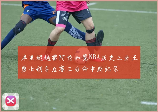 库里超越雷阿伦加冕NBA历史三分王勇士创季后赛三分命中新纪录