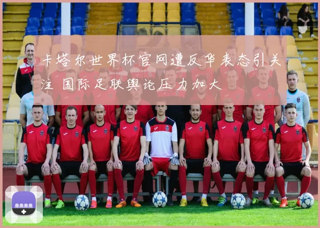 卡塔尔世界杯官网遭反华表态引关注 国际足联舆论压力加大