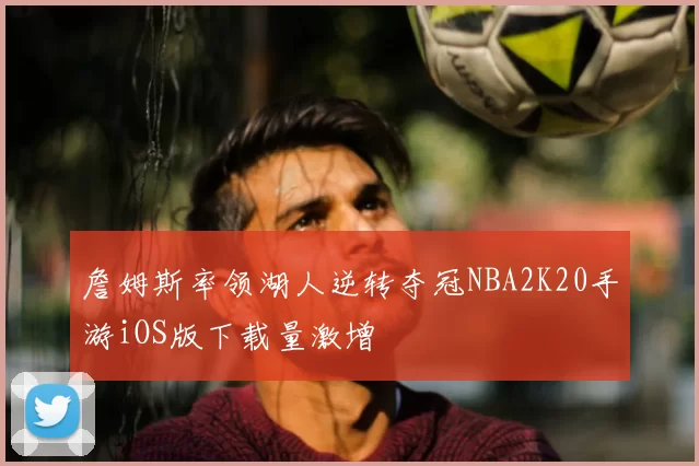 詹姆斯率领湖人逆转夺冠NBA2K20手游iOS版下载量激增
