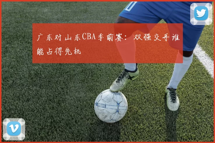 广东对山东CBA季前赛：双强交手谁能占得先机