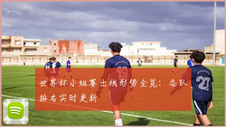 世界杯小组赛出线形势全览：各队排名实时更新