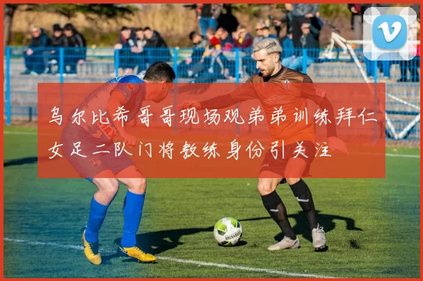 乌尔比希哥哥现场观弟弟训练拜仁女足二队门将教练身份引关注