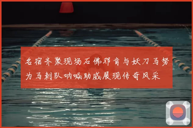 名宿齐聚现场石佛邓肯与妖刀马努为马刺队呐喊助威展现传奇风采
