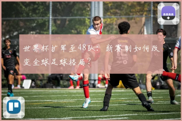 世界杯扩军至48队：新赛制如何改变全球足球格局？