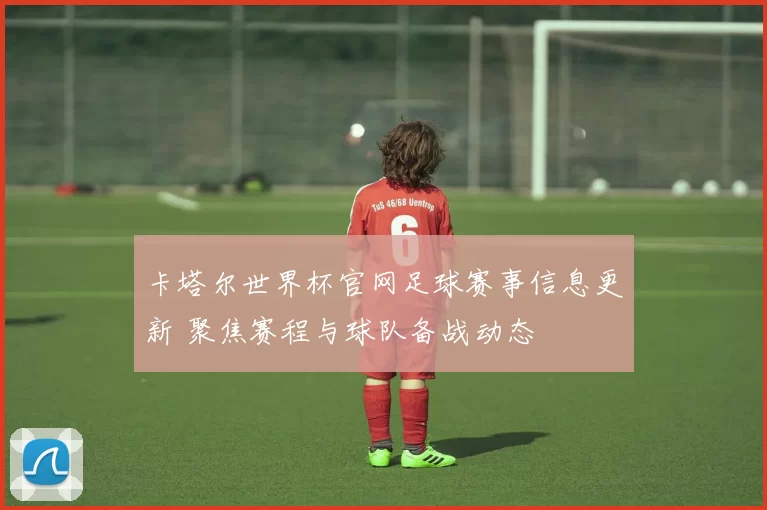 卡塔尔世界杯官网足球赛事信息更新 聚焦赛程与球队备战动态