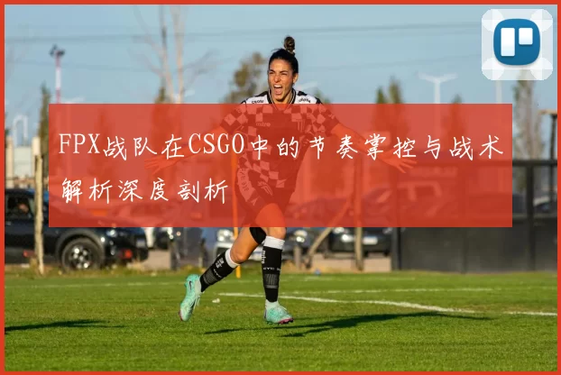 FPX战队在CSGO中的节奏掌控与战术解析深度剖析