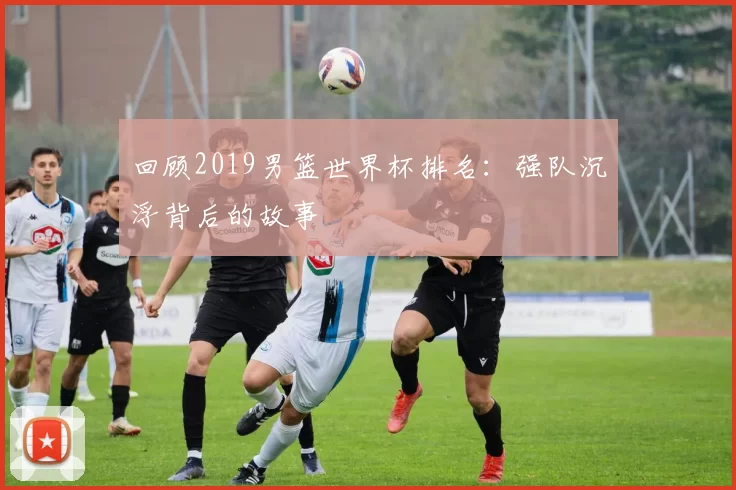 回顾2019男篮世界杯排名：强队沉浮背后的故事