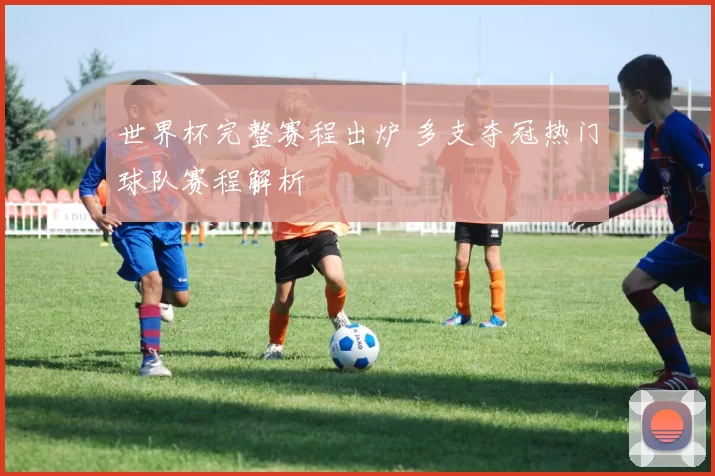 世界杯完整赛程出炉 多支夺冠热门球队赛程解析